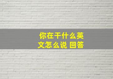 你在干什么英文怎么说 回答